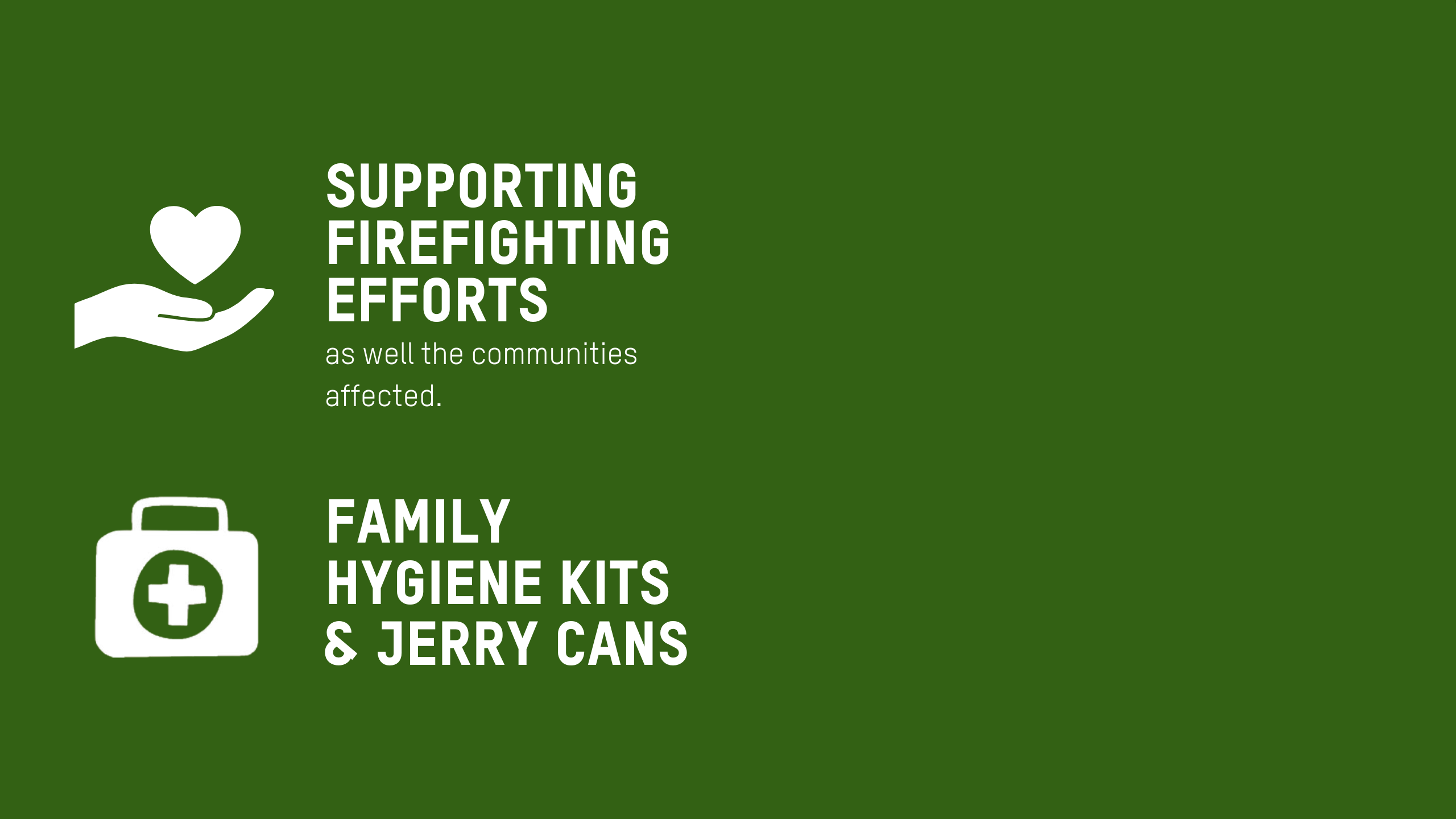 Icon wall with this overview text. Supporting firefighting efforts as well the communities affected. •	Distribution of family hygiene kits and jerry cans. •	4 solar panels to power essential equipment used to control the fires. •	9 water trucks to support Civil Defence for firefighter activities.